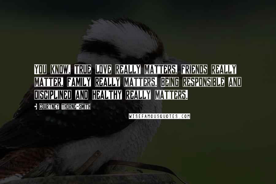 Courtney Thorne-Smith Quotes: You know, true love really matters, friends really matter, family really matters. Being responsible and disciplined and healthy really matters.