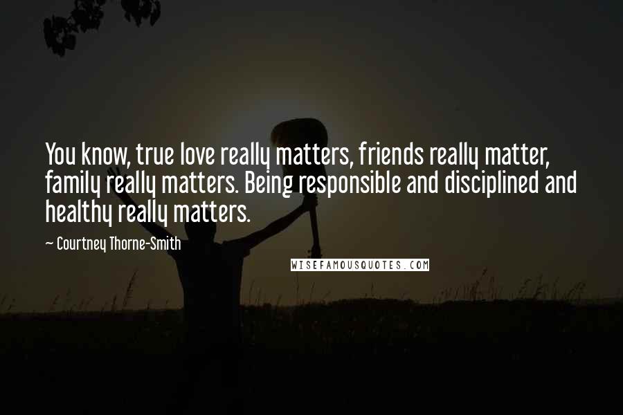 Courtney Thorne-Smith Quotes: You know, true love really matters, friends really matter, family really matters. Being responsible and disciplined and healthy really matters.