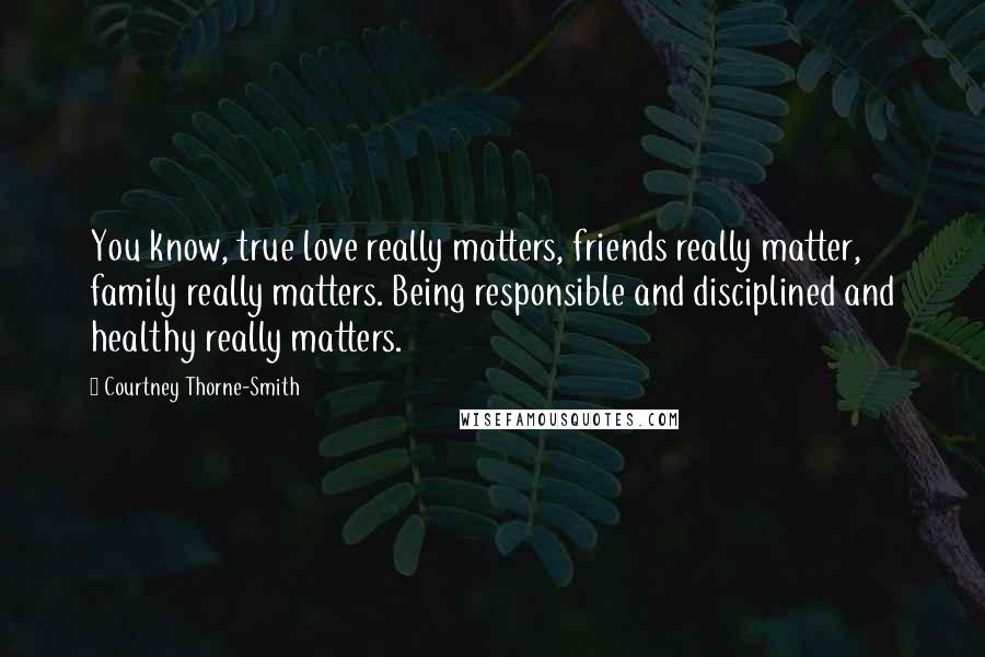 Courtney Thorne-Smith Quotes: You know, true love really matters, friends really matter, family really matters. Being responsible and disciplined and healthy really matters.