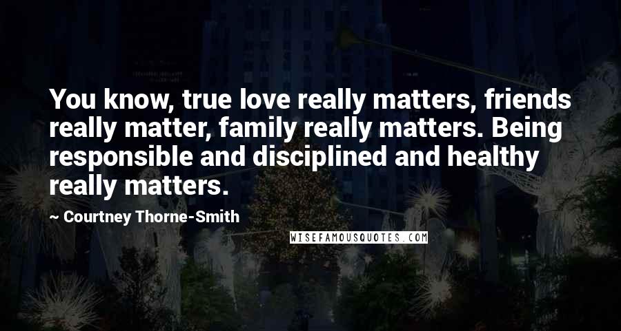 Courtney Thorne-Smith Quotes: You know, true love really matters, friends really matter, family really matters. Being responsible and disciplined and healthy really matters.