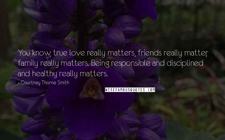 Courtney Thorne-Smith Quotes: You know, true love really matters, friends really matter, family really matters. Being responsible and disciplined and healthy really matters.