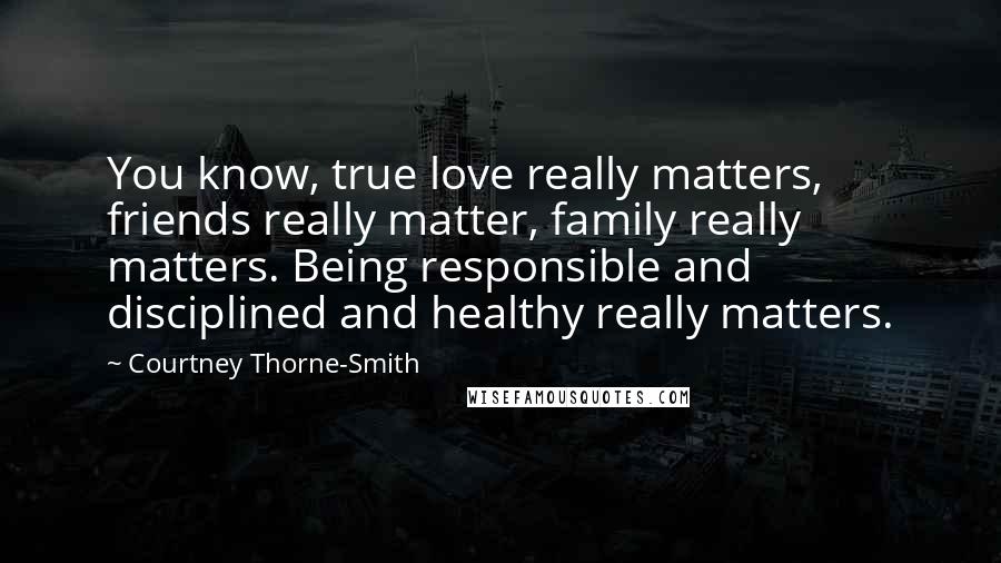 Courtney Thorne-Smith Quotes: You know, true love really matters, friends really matter, family really matters. Being responsible and disciplined and healthy really matters.