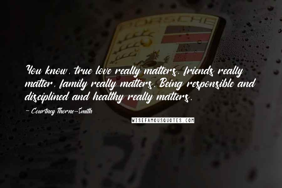 Courtney Thorne-Smith Quotes: You know, true love really matters, friends really matter, family really matters. Being responsible and disciplined and healthy really matters.