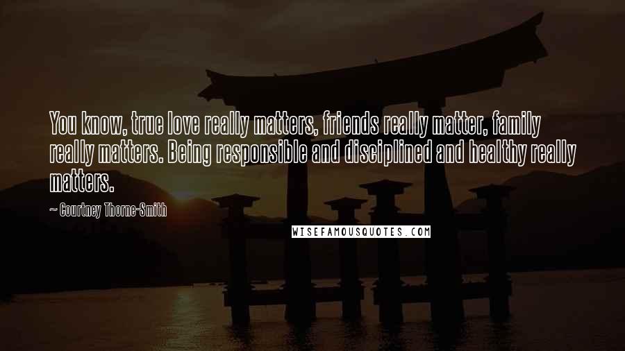 Courtney Thorne-Smith Quotes: You know, true love really matters, friends really matter, family really matters. Being responsible and disciplined and healthy really matters.