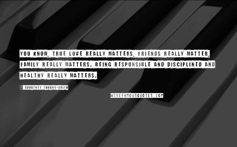 Courtney Thorne-Smith Quotes: You know, true love really matters, friends really matter, family really matters. Being responsible and disciplined and healthy really matters.