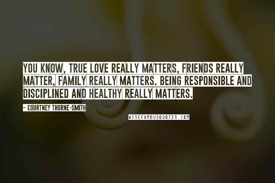 Courtney Thorne-Smith Quotes: You know, true love really matters, friends really matter, family really matters. Being responsible and disciplined and healthy really matters.