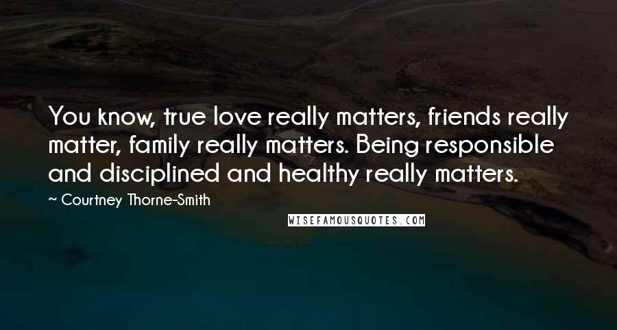 Courtney Thorne-Smith Quotes: You know, true love really matters, friends really matter, family really matters. Being responsible and disciplined and healthy really matters.