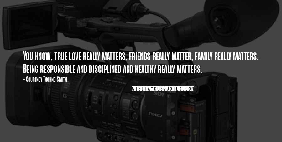 Courtney Thorne-Smith Quotes: You know, true love really matters, friends really matter, family really matters. Being responsible and disciplined and healthy really matters.