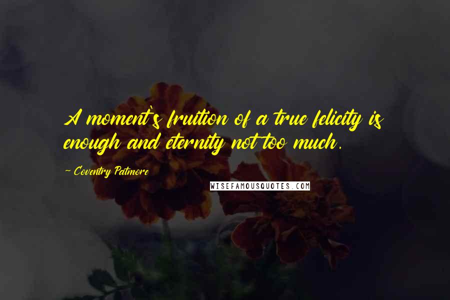 Coventry Patmore Quotes: A moment's fruition of a true felicity is enough and eternity not too much.