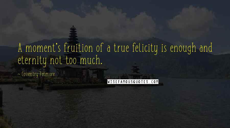 Coventry Patmore Quotes: A moment's fruition of a true felicity is enough and eternity not too much.