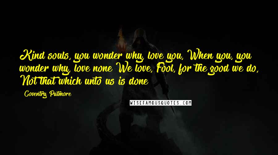 Coventry Patmore Quotes: Kind souls, you wonder why, love you, When you, you wonder why, love none We love, Fool, for the good we do, Not that which unto us is done!