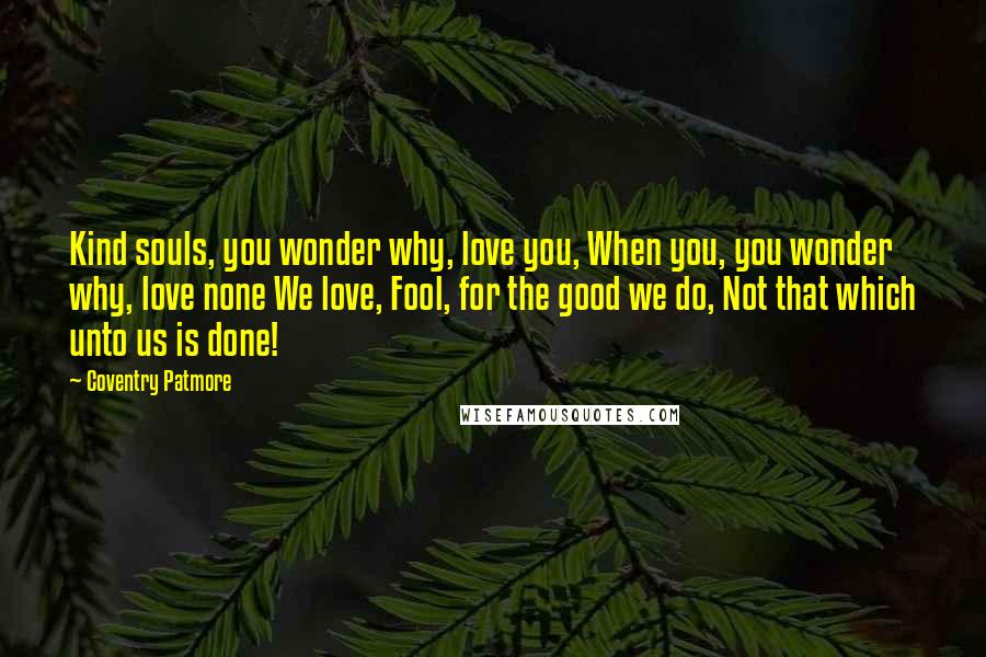 Coventry Patmore Quotes: Kind souls, you wonder why, love you, When you, you wonder why, love none We love, Fool, for the good we do, Not that which unto us is done!