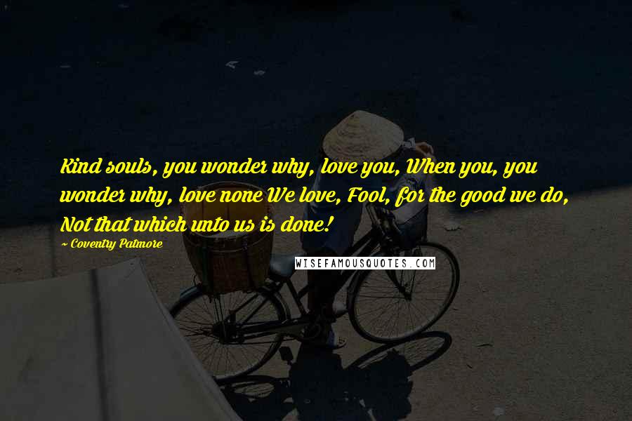 Coventry Patmore Quotes: Kind souls, you wonder why, love you, When you, you wonder why, love none We love, Fool, for the good we do, Not that which unto us is done!