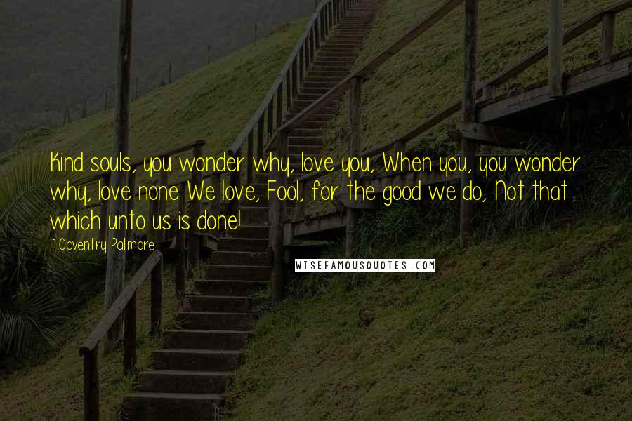 Coventry Patmore Quotes: Kind souls, you wonder why, love you, When you, you wonder why, love none We love, Fool, for the good we do, Not that which unto us is done!