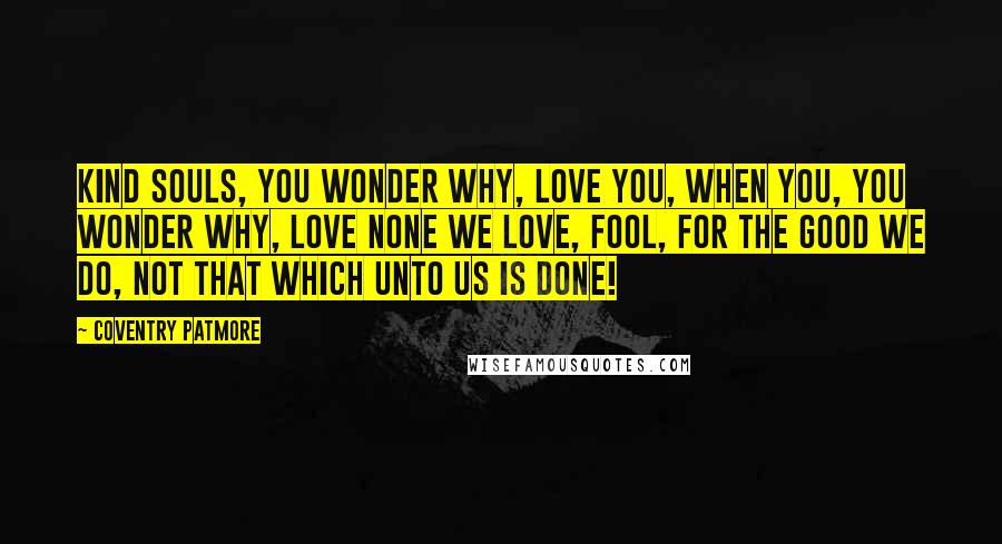 Coventry Patmore Quotes: Kind souls, you wonder why, love you, When you, you wonder why, love none We love, Fool, for the good we do, Not that which unto us is done!