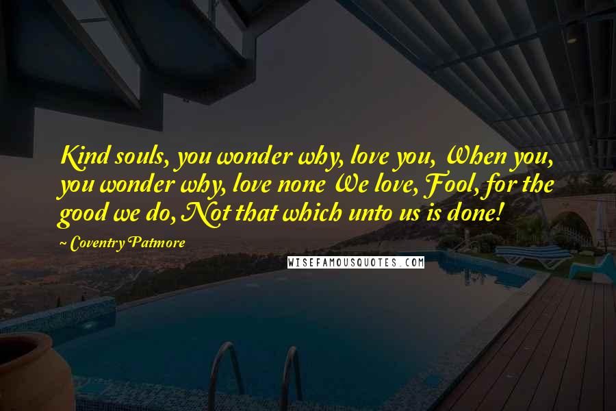 Coventry Patmore Quotes: Kind souls, you wonder why, love you, When you, you wonder why, love none We love, Fool, for the good we do, Not that which unto us is done!