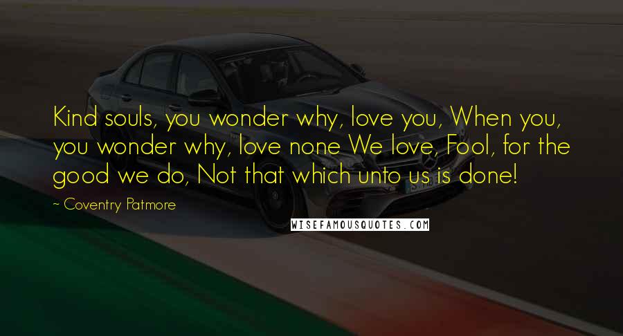 Coventry Patmore Quotes: Kind souls, you wonder why, love you, When you, you wonder why, love none We love, Fool, for the good we do, Not that which unto us is done!