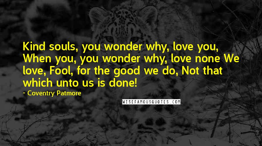 Coventry Patmore Quotes: Kind souls, you wonder why, love you, When you, you wonder why, love none We love, Fool, for the good we do, Not that which unto us is done!