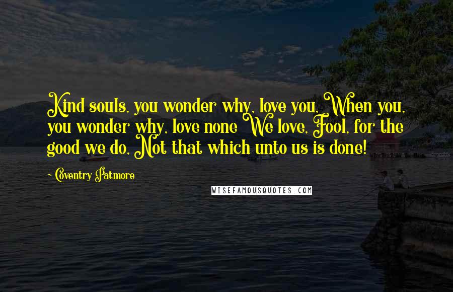 Coventry Patmore Quotes: Kind souls, you wonder why, love you, When you, you wonder why, love none We love, Fool, for the good we do, Not that which unto us is done!