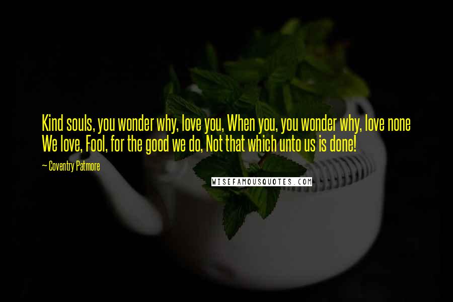 Coventry Patmore Quotes: Kind souls, you wonder why, love you, When you, you wonder why, love none We love, Fool, for the good we do, Not that which unto us is done!