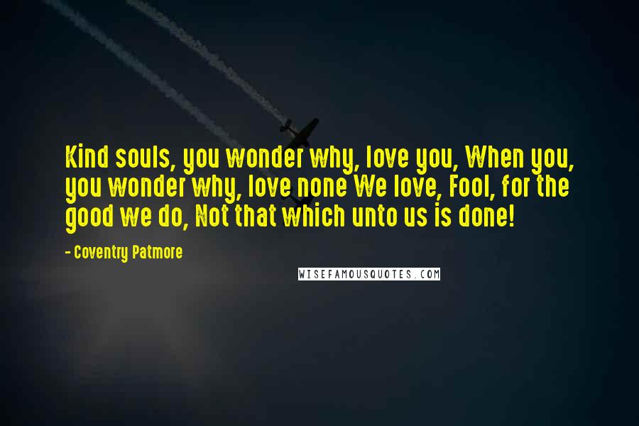 Coventry Patmore Quotes: Kind souls, you wonder why, love you, When you, you wonder why, love none We love, Fool, for the good we do, Not that which unto us is done!