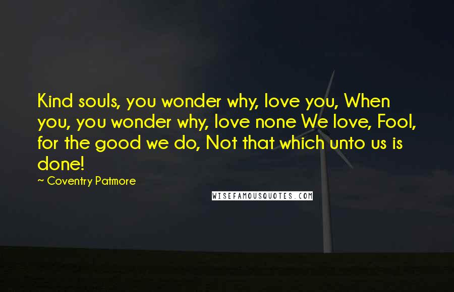 Coventry Patmore Quotes: Kind souls, you wonder why, love you, When you, you wonder why, love none We love, Fool, for the good we do, Not that which unto us is done!