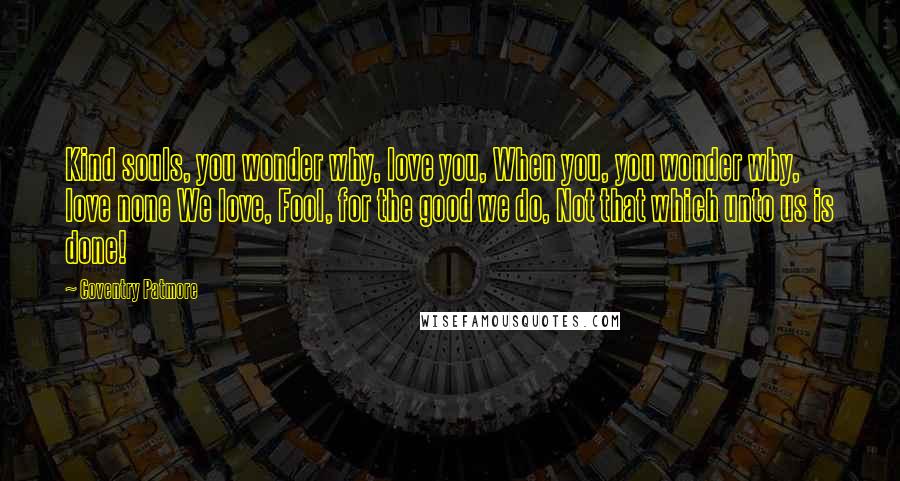 Coventry Patmore Quotes: Kind souls, you wonder why, love you, When you, you wonder why, love none We love, Fool, for the good we do, Not that which unto us is done!