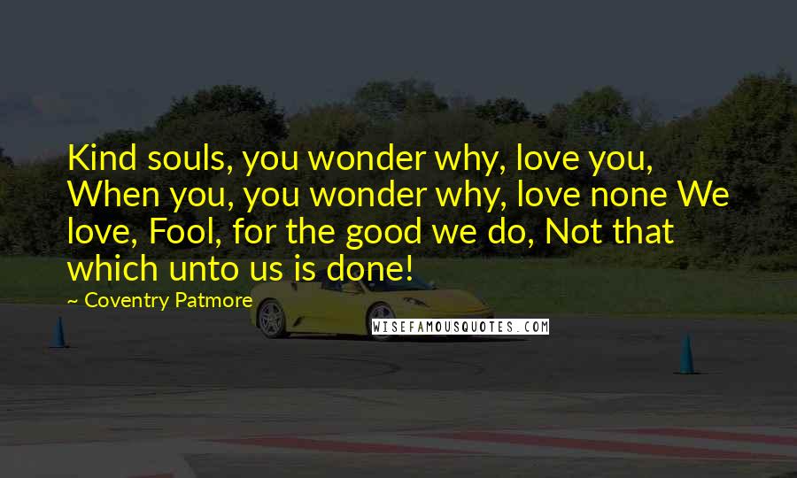 Coventry Patmore Quotes: Kind souls, you wonder why, love you, When you, you wonder why, love none We love, Fool, for the good we do, Not that which unto us is done!