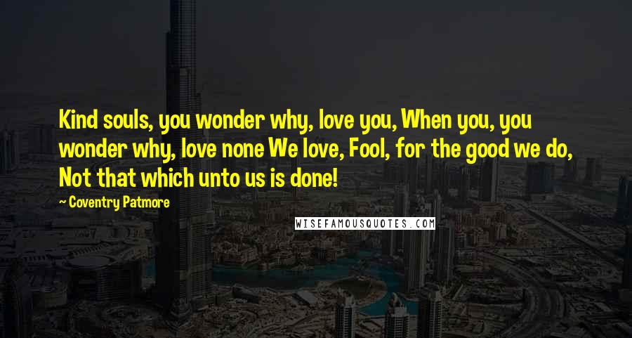 Coventry Patmore Quotes: Kind souls, you wonder why, love you, When you, you wonder why, love none We love, Fool, for the good we do, Not that which unto us is done!