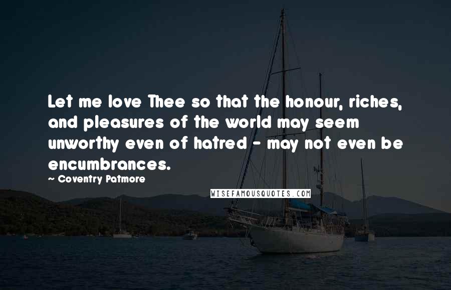 Coventry Patmore Quotes: Let me love Thee so that the honour, riches, and pleasures of the world may seem unworthy even of hatred - may not even be encumbrances.