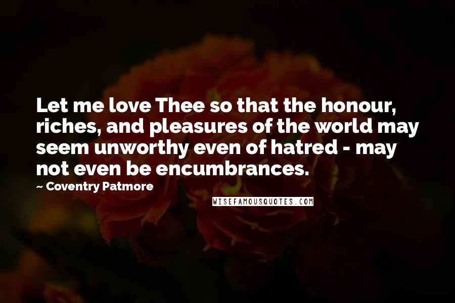 Coventry Patmore Quotes: Let me love Thee so that the honour, riches, and pleasures of the world may seem unworthy even of hatred - may not even be encumbrances.