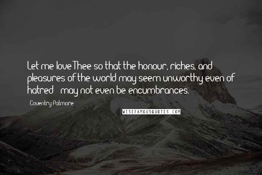 Coventry Patmore Quotes: Let me love Thee so that the honour, riches, and pleasures of the world may seem unworthy even of hatred - may not even be encumbrances.