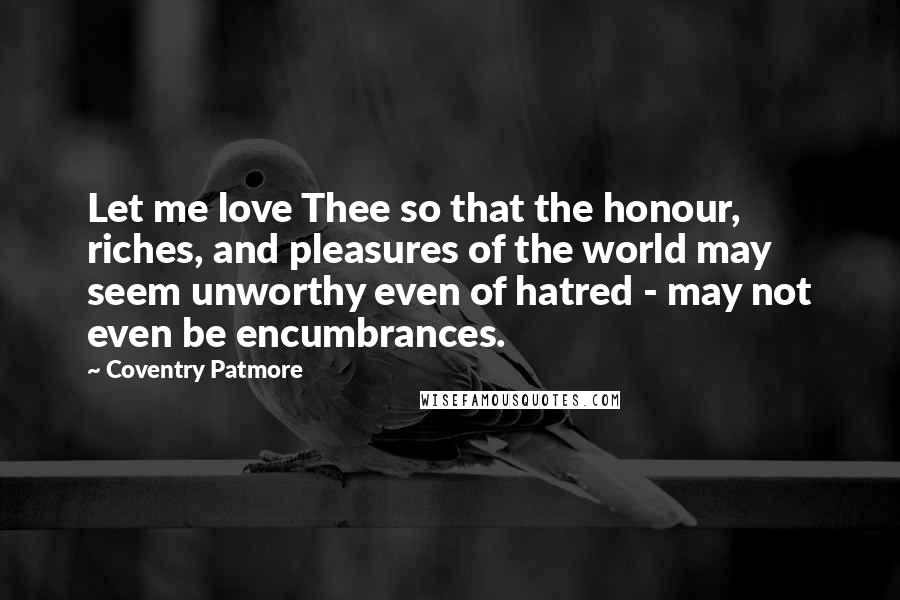 Coventry Patmore Quotes: Let me love Thee so that the honour, riches, and pleasures of the world may seem unworthy even of hatred - may not even be encumbrances.