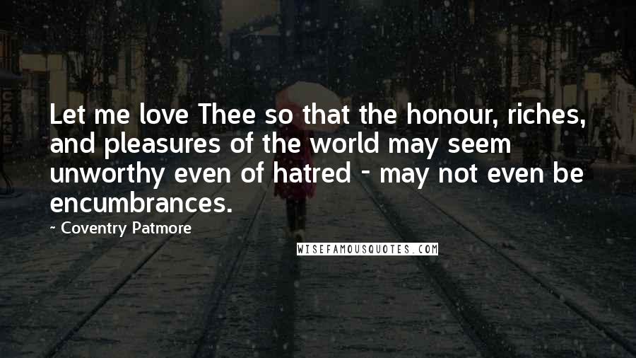 Coventry Patmore Quotes: Let me love Thee so that the honour, riches, and pleasures of the world may seem unworthy even of hatred - may not even be encumbrances.