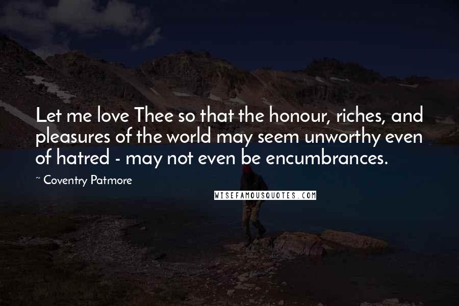 Coventry Patmore Quotes: Let me love Thee so that the honour, riches, and pleasures of the world may seem unworthy even of hatred - may not even be encumbrances.