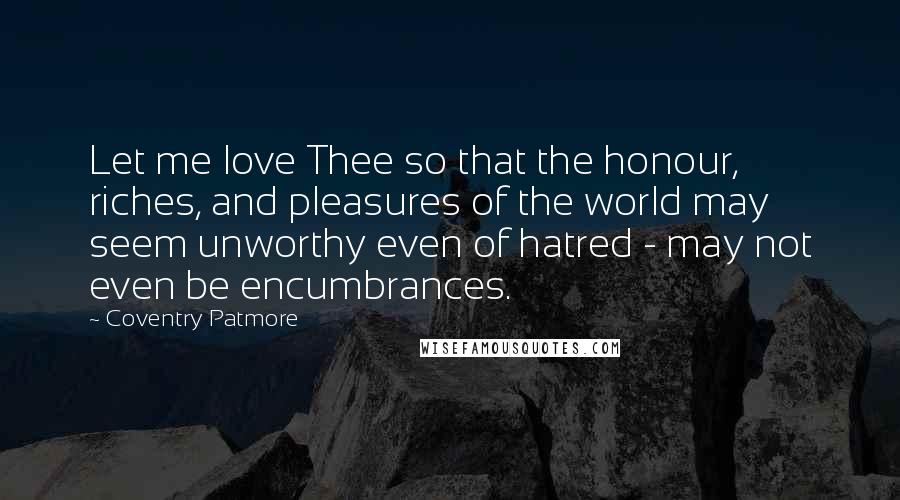 Coventry Patmore Quotes: Let me love Thee so that the honour, riches, and pleasures of the world may seem unworthy even of hatred - may not even be encumbrances.