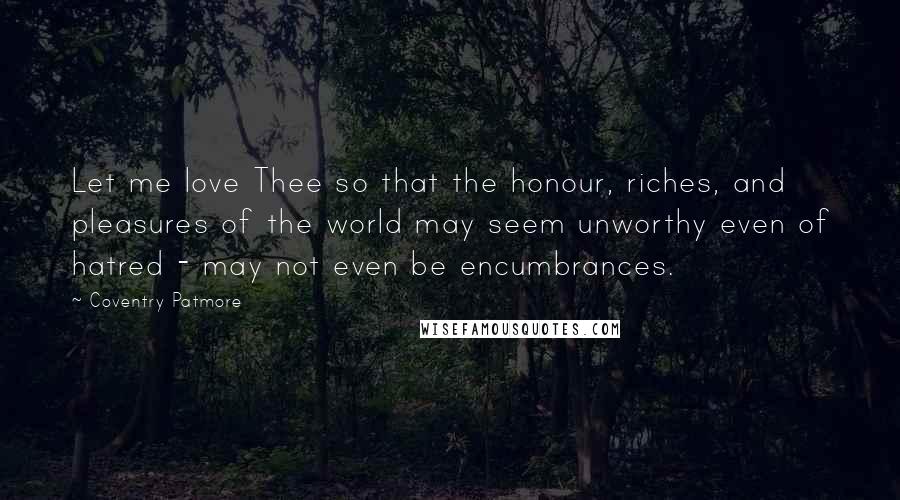 Coventry Patmore Quotes: Let me love Thee so that the honour, riches, and pleasures of the world may seem unworthy even of hatred - may not even be encumbrances.