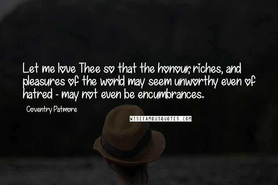 Coventry Patmore Quotes: Let me love Thee so that the honour, riches, and pleasures of the world may seem unworthy even of hatred - may not even be encumbrances.