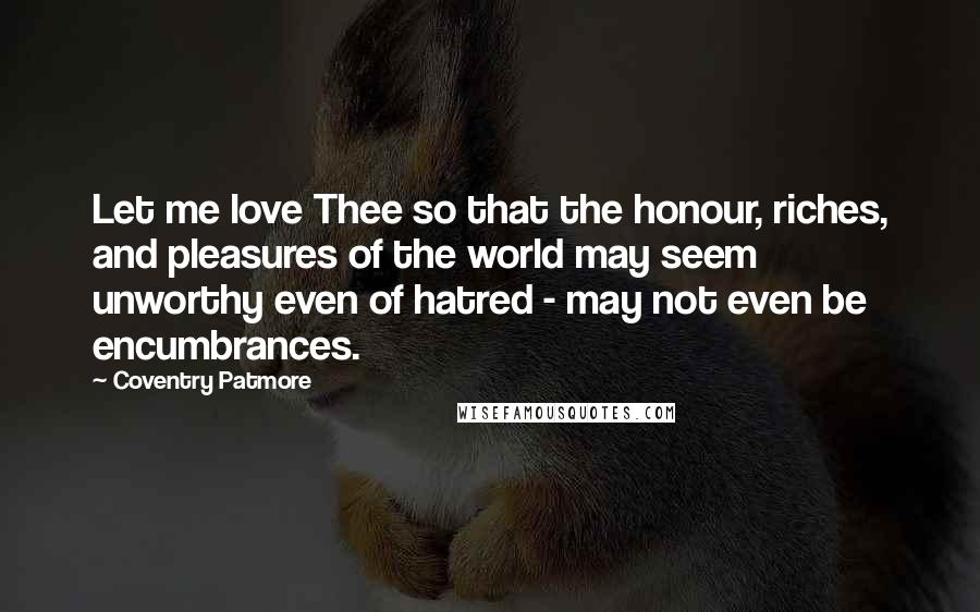 Coventry Patmore Quotes: Let me love Thee so that the honour, riches, and pleasures of the world may seem unworthy even of hatred - may not even be encumbrances.