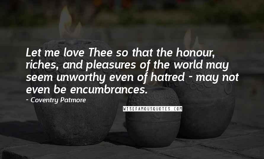 Coventry Patmore Quotes: Let me love Thee so that the honour, riches, and pleasures of the world may seem unworthy even of hatred - may not even be encumbrances.