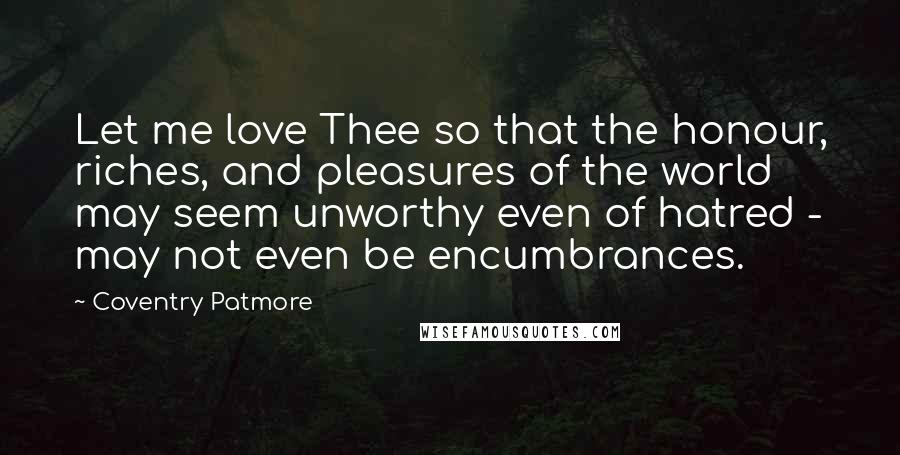 Coventry Patmore Quotes: Let me love Thee so that the honour, riches, and pleasures of the world may seem unworthy even of hatred - may not even be encumbrances.