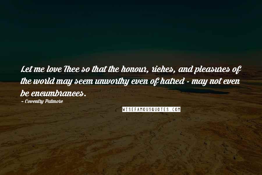 Coventry Patmore Quotes: Let me love Thee so that the honour, riches, and pleasures of the world may seem unworthy even of hatred - may not even be encumbrances.