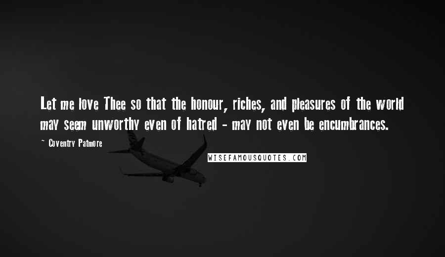 Coventry Patmore Quotes: Let me love Thee so that the honour, riches, and pleasures of the world may seem unworthy even of hatred - may not even be encumbrances.