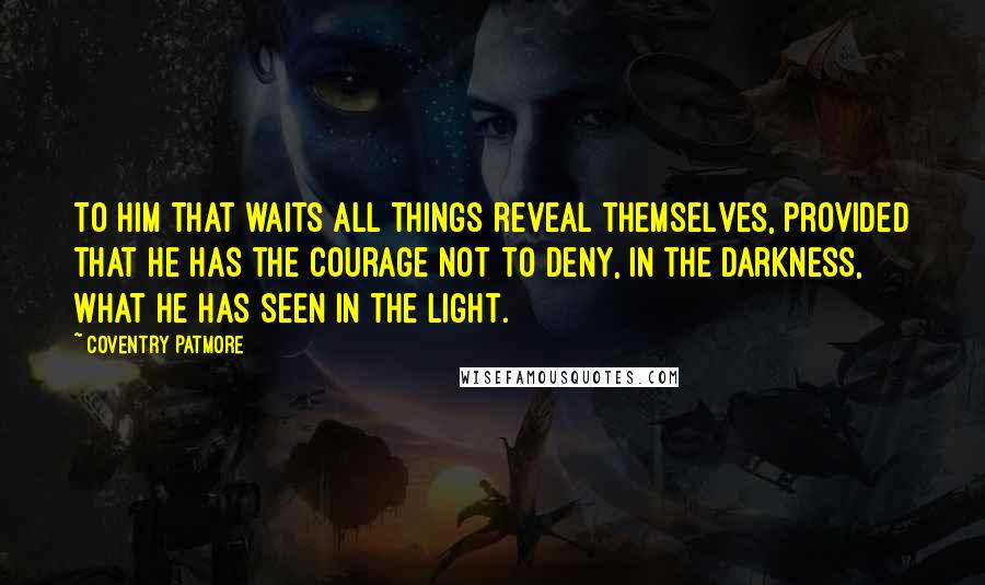 Coventry Patmore Quotes: To him that waits all things reveal themselves, provided that he has the courage not to deny, in the darkness, what he has seen in the light.