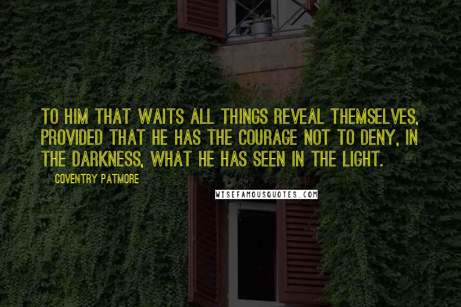 Coventry Patmore Quotes: To him that waits all things reveal themselves, provided that he has the courage not to deny, in the darkness, what he has seen in the light.