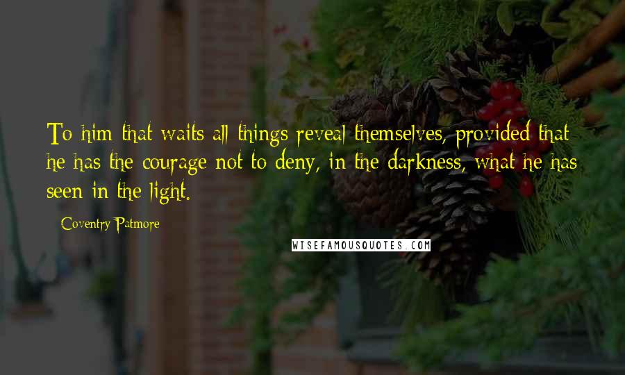 Coventry Patmore Quotes: To him that waits all things reveal themselves, provided that he has the courage not to deny, in the darkness, what he has seen in the light.