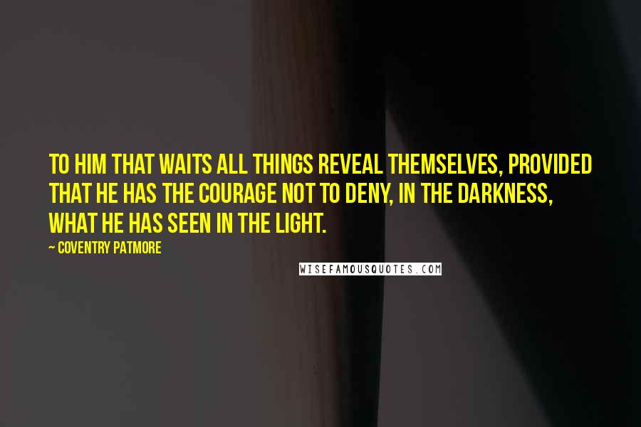 Coventry Patmore Quotes: To him that waits all things reveal themselves, provided that he has the courage not to deny, in the darkness, what he has seen in the light.