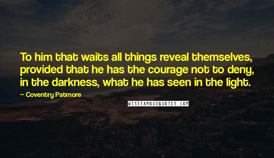 Coventry Patmore Quotes: To him that waits all things reveal themselves, provided that he has the courage not to deny, in the darkness, what he has seen in the light.