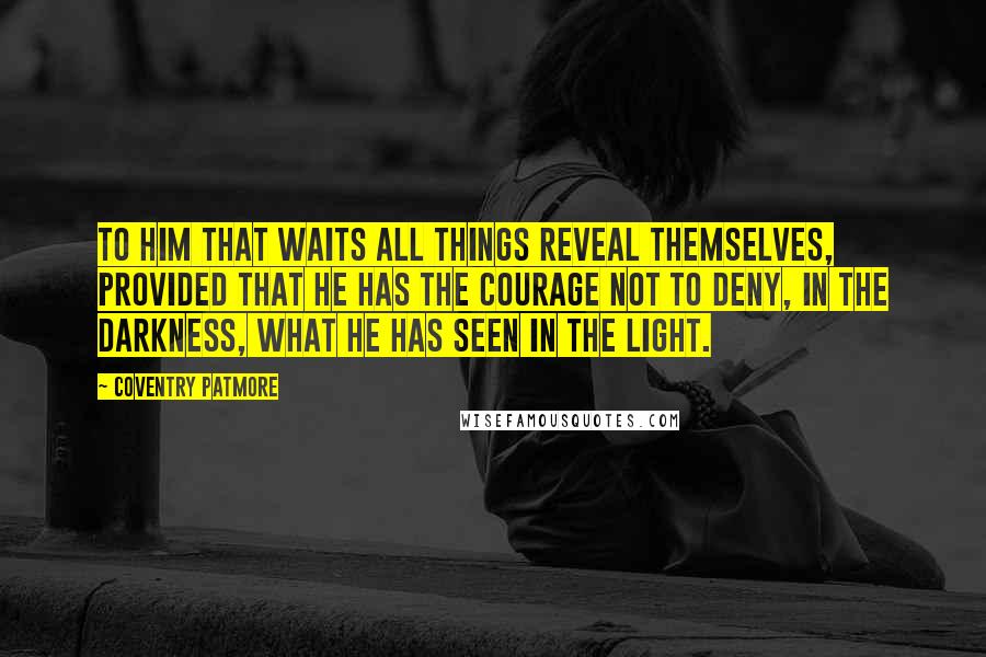 Coventry Patmore Quotes: To him that waits all things reveal themselves, provided that he has the courage not to deny, in the darkness, what he has seen in the light.