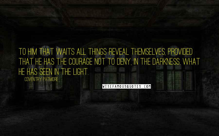 Coventry Patmore Quotes: To him that waits all things reveal themselves, provided that he has the courage not to deny, in the darkness, what he has seen in the light.